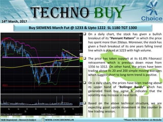  On a daily chart, the stock has given a bullish
breakout of its “Pennant Pattern” in which the price
has spent more than 20days. Moreover, the stock has
given a fresh breakout of its one years falling trend
line which is placed at 1223 with high volume.
 The price has taken support at its 61.8% Fibonacci
retracement which is previous down move from
1356 to 1012. On other hand, the prices have been
trading above its 20 and 200 simple moving averages
which suggest short to long-term trend is positive.
 On a daily chart, the prices have been trading above
its upper band of “Bollinger Bands” which has
generated fresh buy signal & indicates that the
volatility may increase in near-term.
 Based on the above technical structure, we are
expecting good upside movement in the counter in
few trading session.
Buy SIEMENS March Fut @ 1233 & Upto 1222 SL 1180 TGT 1300
14th March, 2017
 