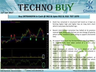  Stock has remained in structural bull trend as it kept on
forming higher high and higher low on long term chart
which is very basic but bullish sign.
 Recent intermediate correction has halted at its previous
reversal level, along with that we can see change of polarity
where earlier resistance point acting as support (horizontal
line).
 At support level stock has formed Bullish engulfing Pattern,
its suggests bulls have taken control of a stock's price
movement from the bears.
 Huge expansion in volume has been observed at key
support level which indicate smart money has entered in
stock.
 Momentum oscillator RSI has formed “W” pattern at
oversold zone and moved above its average line which
indicate positive crossover.
 Based on aforementioned rational further movement can
be seen upto 1070 level in few trading session.
Buy SRTRANSFIN in Cash @ 962 & Upto 952 SL 910 TGT 1070
11th Jan’ 2017
 
