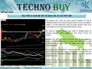 On weekly chart, TWL has given bullish breakout of CUP &
HANDLE pattern with above average volume. As per the pattern
target is at 160. Moreover stock has given bullish triple cross
over breakout which is strong bullish sign for stock.
On daily as well as weekly chart stock is trading above all
moving averages which suggest all time frame trends are
bullish.
Besides that Bollinger band continues with its buy signal on
daily as well as weekly chart. On other hand OBV which is lead
indicator making higher high and higher low which indicate
fresh buy signal.
On weekly chart momentum indicator RSI has reading at 64
level with positive cross over. A directional indicator ADX has
also given fresh buy signal. It shows indicator point out positive
breath for stock .
Based on the above technical structure, we are expecting
glowing upside movement in the TWL in coming trading
sessions.
Buy TWL in Cash @ 129 & Upto 125 SL 115 TGT 160
19th Dec’ 2016
 