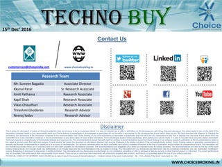 Contact Us
Disclaimer
This is solely for information of clients of Choice Broking and does not construe to be an investment advice. It is also not intended as an offer or solicitation for the purchase and sale of any financial instruments. Any action taken by you on the basis of the
information contained herein is your responsibility alone and Choice Broking its subsidiaries or its employees or associates will not be liable in any manner for the consequences of such action taken by you. We have exercised due diligence in checking the
correctness and authenticity of the information contained in this recommendation, but Choice Broking or any of its subsidiaries or associates or employees shall not be in any way responsible for any loss or damage that may arise to any person from any
inadvertent error in the information contained in this recommendation or any action taken on basis of this information. Technical analysis studies market psychology, price patterns and volume levels. It is used to forecast future price and market movements.
Technical analysis is complementary to fundamental analysis and news sources. The recommendations issued herewith might be contrary to recommendations issued by Choice Broking in the company research undertaken as the recommendations stated in
this report is derived purely from technical analysis. Choice Broking has based this document on information obtained from sources it believes to be reliable but which it has not independently verified; Choice Broking makes no guarantee, representation or
warranty and accepts no responsibility or liability as to its accuracy or completeness. The opinions contained within the report are based upon publicly available information at the time of publication and are subject to change without notice. The information and
any disclosures provided herein are in summary form and have been prepared for informational purposes. The recommendations and suggested price levels are intended purely for trading purposes. The recommendations are valid for the day of the report
however trading trends and volumes might vary substantially on an intraday basis and the recommendations may be subject to change. The information and any disclosures provided herein may be considered confidential. Any use, distribution, modification,
copying, forwarding or disclosure by any person is strictly prohibited. The information and any disclosures provided herein do not constitute a solicitation or offer to purchase or sell any security or other financial product or instrument. The current performance
may be unaudited. Past performance does not guarantee future returns. There can be no assurance that investments will achieve any targeted rates of return, and there is no guarantee against the loss of your entire investment.
POTENTIAL CONFLICT OF INTEREST DISCLOSURE (as on date of report) Disclosure of interest statement – • Analyst interest of the stock /Instrument(s): - No. • Firm interest of the stock / Instrument (s): - No.
www.choicebroking.incustomercare@choiceindia.com
Research Team
Mr. Sumeet Bagadia Associate Director
Kkunal Parar Sr. Research Associate
Amit Pathania Research Associate
Kapil Shah Research Associate
Vikas Chaudhari Research Associate
Trirashmi Ghoderao Research Advisor
Neeraj Yadav Research Advisor
WWW.CHOICEBROKING.IN
15th Dec’ 2016
Kkunal Parar
Digitally signed by Kkunal Parar
DN: cn=Kkunal Parar, o=Choice Equity Broking Pvt Ltd.,
ou=Research Dept., email=kkunal.parar@choiceindia.com,
c=IN
Date: 2016.12.15 12:43:50 +05'30'
 