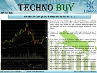  On a daily chart, the stock has given a breakout of its downward falling
channel which is the price action contained between two downward
sloping parallel lines. Besides this, we have been witnessing higher high
than the recent high of the channel which has already signalled for a trend
change.
 Moreover, it seems that stock has gained enough strength to propel its
upside move as the stock has been trading above its 200 days moving
average.
 On a smaller time frame, it has been trading with a higher top higher
bottom formation which can be considered as a continuation pattern until
it gives a close below its recent low.
 On a weekly chart, recently stock had given healthy correction from its
topical high of 589.90 level, however, this correction paused at 442.01
level which is a 61.80% Fibonacci retracement level of its classic up move
from 350 level to 590 level. This type of structure on Fibonacci
retracement level always considers as intermediate trend reversal point
where one could make buy entry with decent Stop Loss.
 A momentum indicator RSI reading is at 64.75 level with positive crossover,
apart from this, it has resolved its congestion movement which points out
for positive breath in the stock
 With the above technical structure, we are expecting “DANGAL” move in
the counter in few trading sessions.
Buy ZEEL in Cash @ 477 & Upto 470 SL 460 TGT 510
11th Jan’ 2017
 