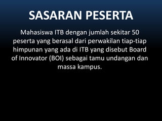 SASARAN PESERTAMahasiswa ITB denganjumlahsekitar 50 peserta yang berasaldariperwakilantiap-tiaphimpunan yang adadi ITB yang disebut Board of Innovator (BOI) sebagaitamuundangandanmassakampus.