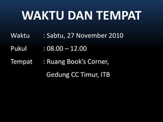 WAKTU DAN TEMPATWaktu: Sabtu, 27 November 2010Pukul		: 08.00 – 12.00Tempat	: Ruang Book’s Corner,GedungCC Timur, ITB