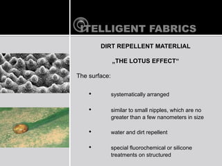 ITELLIGENT FABRICS
        DIRT REPELLENT MATERLIAL

               ?THE LOTUS EFFECT

The surface:

    ?          systematically arranged

    ?          similar to small nipples, which are no
               greater than a few nanometers in size

    ?          water and dirt repellent

    ?          special fluorochemical or silicone
               treatments on structured
 