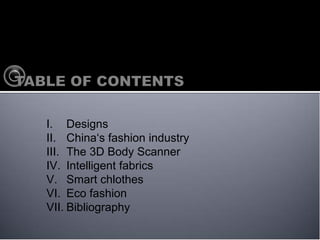 I. Designs
II. Chinas fashion industry
III. The 3D Body Scanner
IV. Intelligent fabrics
V. Smart chlothes
VI. Eco fashion
VII. Bibliography
 