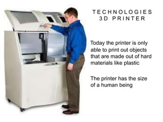T E C H N O L O G I E S
3 D P R I N T E R
Today the printer is only
able to print out objects
that are made out of hard
materials like plastic
The printer has the size
of a human being
 
