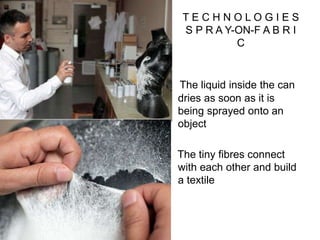 T E C H N O L O G I E S
S P R A Y-ON-F A B R I
C
The liquid inside the can
dries as soon as it is
being sprayed onto an
object
The tiny fibres connect
with each other and build
a textile
 