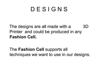 D E S I G N S
The designs are all made with a 3D
Printer and could be produced in any
Fashion Cell.
The Fashion Cell supports all
techniques we want to use in our designs.
 