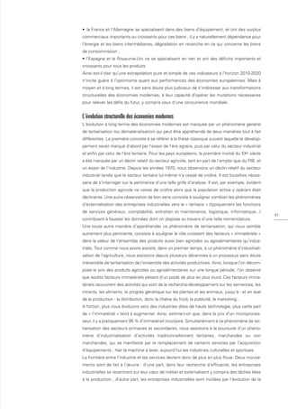 • la France et l'Allemagne se spécialisent dans des biens d'équipement, et ont des surplus
commerciaux importants ou croissants pour ces biens ; il y a naturellement dépendance pour
l'énergie et les biens intermédiaires, dégradation en revanche en ce qui concerne les biens
de consommation ;
• l'Espagne et le Royaume-Uni ne se spécialisent en rien et ont des déﬁcits importants et
croissants pour tous les produits.
Ainsi est-il clair qu'une extrapolation pure et simple de ces indicateurs à l'horizon 2010-2020
n'incite guère à l'optimisme quant aux performances des économies européennes. Mais à
moyen et à long termes, il est sans doute plus judicieux de s'intéresser aux transformations
structurelles des économies modernes, à leur capacité d'opérer les mutations nécessaires
pour relever les déﬁs du futur, y compris ceux d'une concurrence mondiale.


L'évolution structurelle des économies modernes
L'évolution à long terme des économies modernes est marquée par un phénomène général
de tertiarisation (ou dématérialisation) qui peut être appréhendé de deux manières tout à fait
différentes. La première consiste à se référer à la thèse classique suivant laquelle le dévelop-
pement serait marqué d'abord par l'essor de l'ère agraire, puis par celui du secteur industriel
et enﬁn par celui de l'ère tertiaire. Pour les pays européens, la première moitié du XXe siècle
a été marquée par un déclin relatif du secteur agricole, tant en part de l'emploi que du PIB, et
un essor de l'industrie. Depuis les années 1970, nous observons un déclin relatif du secteur
industriel tandis que le secteur tertiaire lui-même n'a cessé de croître. Il est toutefois néces-
saire de s'interroger sur la pertinence d'une telle grille d'analyse. Il est, par exemple, évident
que la production agricole ne cesse de croître alors que la population active y opérant était
déclinante. Une autre observation de bon sens consiste à souligner combien les phénomènes
d'externalisation des entreprises industrielles vers le « tertiaire » (typiquement les fonctions
de services généraux, comptabilité, entretien et maintenance, logistique, informatique...)
                                                                                                     41
contribuent à fausser les données dont on dispose au travers d'une telle nomenclature.
Une toute autre manière d'appréhender ce phénomène de tertiarisation, qui nous semble
autrement plus pertinente, consiste à souligner le rôle croissant des facteurs « immatériels »
dans la valeur de l'ensemble des produits aussi bien agricoles ou agroalimentaires qu'indus-
triels. Tout comme nous avons assisté, dans un premier temps, à un phénomène d'industriali-
sation de l'agriculture, nous assistons depuis plusieurs décennies à un processus sans doute
irréversible de tertiarisation de l'ensemble des activités productives. Ainsi, lorsque l'on décom-
pose le prix des produits agricoles ou agroalimentaires sur une longue période, l'on observe
que lesdits facteurs immatériels pèsent d'un poids de plus en plus lourd. Ces facteurs imma-
tériels recouvrent des activités qui vont de la recherche-développement sur les semences, les
intrants, les aliments, le progrès génétique sur les plantes et les animaux, jusqu'à - et en aval
de la production - la distribution, donc la chaîne du froid, la publicité, le marketing...
A fortiori, plus nous évoluons vers des industries dites de haute technologie, plus cette part
de « l'immatériel » tend à augmenter. Ainsi, estime-t-on que, dans le prix d'un microproces-
seur, il y a pratiquement 95 % d'immatériel incorporé. Simultanément à ce phénomène de ter-
tiarisation des secteurs primaires et secondaires, nous assistons à la poursuite d'un phéno-
mène d'industrialisation d'activités traditionnellement tertiaires, marchandes ou non
marchandes, qui se manifeste par le remplacement de certains services par l'acquisition
d'équipements : hier la machine à laver, aujourd'hui les industries culturelles et sportives.
La frontière entre l'industrie et les services devient donc de plus en plus ﬂoue. Deux mouve-
ments sont de fait à l'œuvre : d'une part, dans leur recherche d'efficacité, les entreprises
industrielles se recentrent sur leur cœur de métier et externalisent y compris des tâches liées
à la production ; d'autre part, les entreprises industrielles sont incitées par l'évolution de la
 