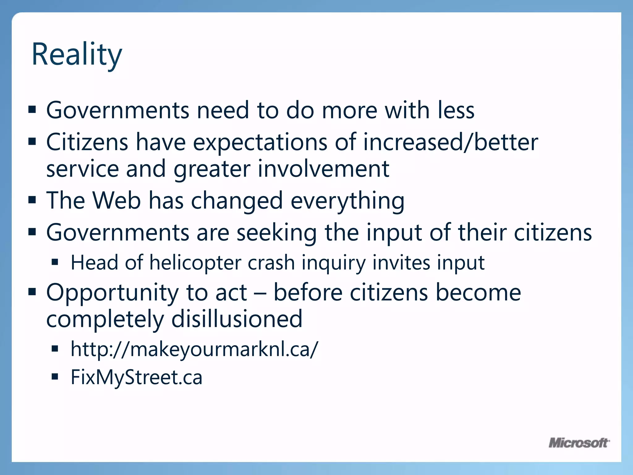 Governments need to do more with lessCitizens have expectations of increased/better service and greater involvementThe Web has changed everythingGovernments are seeking the input of their citizensHead of helicopter crash inquiry invites inputOpportunity to act – before citizens become completely disillusionedhttp://makeyourmarknl.ca/FixMyStreet.caReality