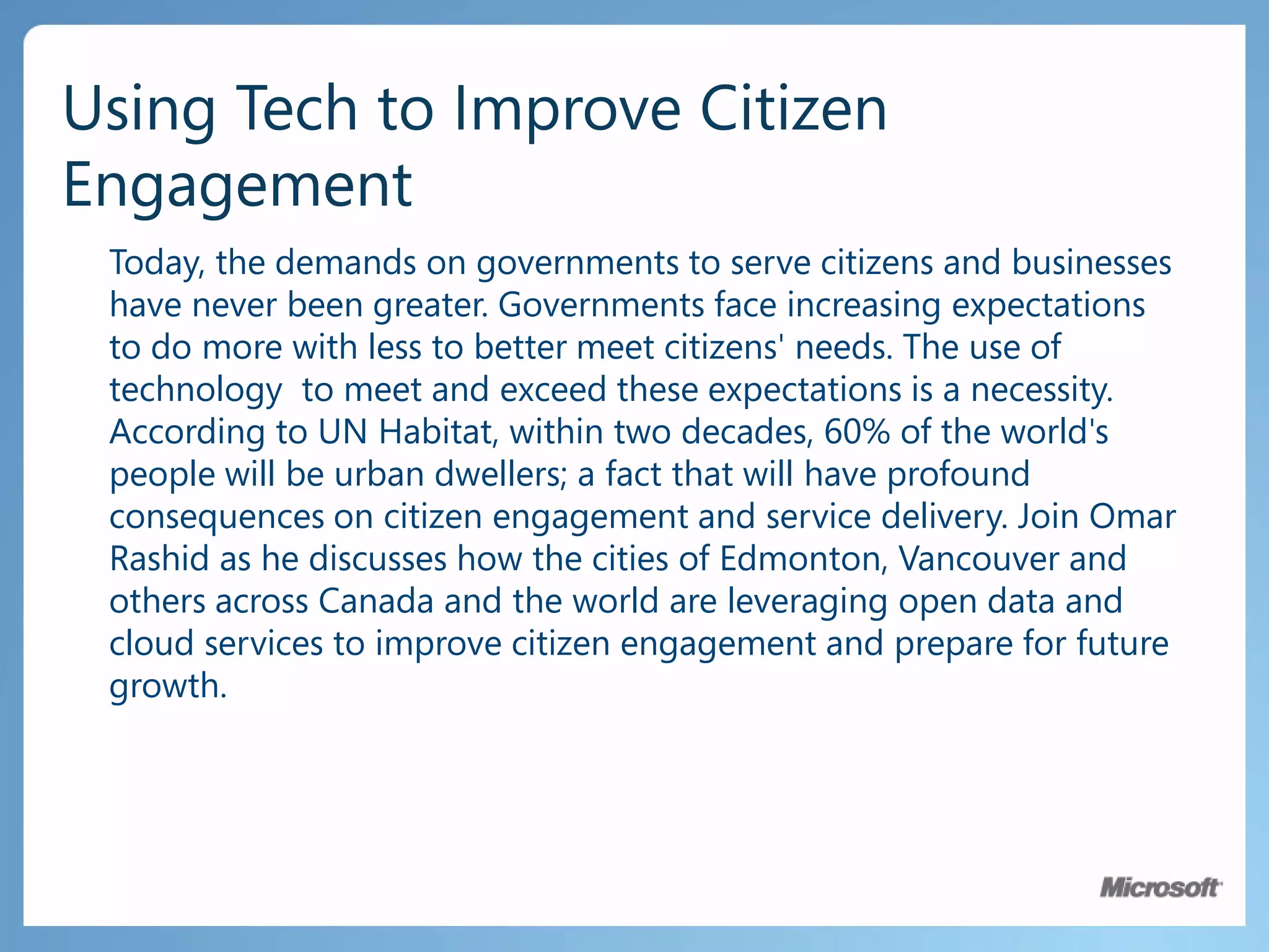 Using Tech to Improve Citizen EngagementToday, the demands on governments to serve citizens and businesses have never been greater. Governments face increasing expectations to do more with less to better meet citizens' needs. The use of technology  to meet and exceed these expectations is a necessity. According to UN Habitat, within two decades, 60% of the world's people will be urban dwellers; a fact that will have profound consequences on citizen engagement and service delivery. Join Omar Rashid as he discusses how the cities of Edmonton, Vancouver and others across Canada and the world are leveraging open data and cloud services to improve citizen engagement and prepare for future growth.