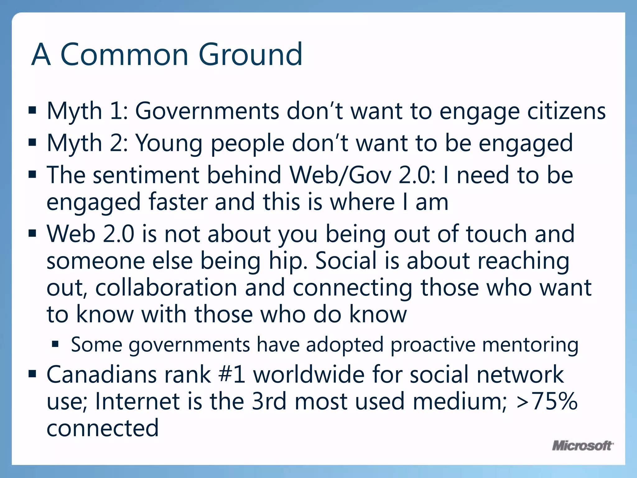 ExpectationsConstituents are in ControlStrong desire for greater empowermentUsing the Web more than ever for researchExpect rich Internet experiencesIncreasing diversity of access, anywhere, anytimePrivacy, Security, Reliability, Availability, InteroperabilitySocial tools provide a deeper connection with constituentsProvide vehicles for citizen engagement and consultationAugments more formal delivery channelsAppreciate the service delivery impact of these servicesLooking to revitalize democracyElected officials enjoy the connection to their constituentsGovernmentConstituent