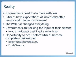 Governments need to do more with lessCitizens have expectations of increased/better service and greater involvementThe Web has changed everythingGovernments are seeking the input of their citizensHead of helicopter crash inquiry invites inputOpportunity to act – before citizens become completely disillusionedhttp://makeyourmarknl.ca/FixMyStreet.caReality