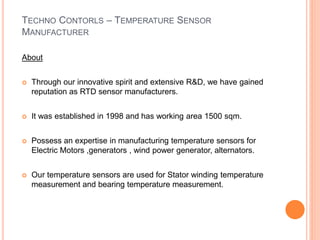 TECHNO CONTORLS – TEMPERATURE SENSOR
MANUFACTURER
About
 Through our innovative spirit and extensive R&D, we have gained
reputation as RTD sensor manufacturers.
 It was established in 1998 and has working area 1500 sqm.
 Possess an expertise in manufacturing temperature sensors for
Electric Motors ,generators , wind power generator, alternators.
 Our temperature sensors are used for Stator winding temperature
measurement and bearing temperature measurement.
 