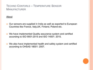 TECHNO CONTORLS – TEMPERATURE SENSOR
MANUFACTURER
About
 Our sensors are supplied in India as well as exported to European
Countries like France, Italy,UK, Finland, Poland etc.
 We have implemented Quality assurance system and certified
according to ISO 9001:2015 and ISO 14001: 2015.
 We also have implemented health and safety system and certified
according to OHSAS 18001: 2007.
 