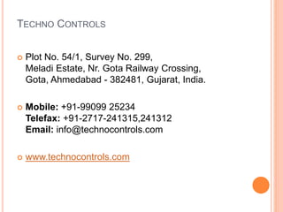 TECHNO CONTROLS
 Plot No. 54/1, Survey No. 299,
Meladi Estate, Nr. Gota Railway Crossing,
Gota, Ahmedabad - 382481, Gujarat, India.
 Mobile: +91-99099 25234
Telefax: +91-2717-241315,241312
Email: info@technocontrols.com
 www.technocontrols.com
 