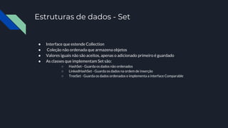 Estruturas de dados - Set
● Interface que estende Collection
● Coleção não ordenada que armazena objetos
● Valores iguais não são aceitos, apenas o adicionado primeiro é guardado
● As classes que implementam Set são:
○ HashSet - Guarda os dados não ordenados
○ LinkedHashSet - Guarda os dados na ordem de inserção
○ TreeSet - Guarda os dados ordenados e implementa a interface Comparable
 