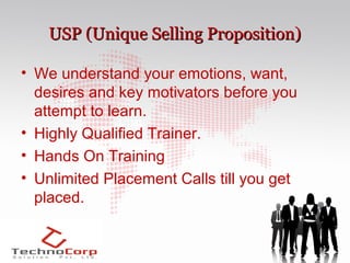 USP (Unique Selling Proposition)

• We understand your emotions, want,
  desires and key motivators before you
  attempt to learn.
• Highly Qualified Trainer.
• Hands On Training
• Unlimited Placement Calls till you get
  placed.
 