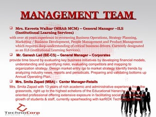 MANAGEMENT TEAM
 Mrs. Kaveeta Waikar (MBA& MCM) – General Manager –ILS
    (Institutional Learning Services)
with over 16 years experience in overseeing Business Operations, Strategy Planning,
    Marketing / Business Development, People Management and Product Management
    which requires deep-understanding of critical business drivers. Currently designated
    as an ILS (institutional Learning Services).
 Mr. Ganesh Lad (BE-CS) – General Manager – Corporates
provide time bound by evaluating key business initiatives by developing financial models,
    understanding and quantifying risks, evaluating competitors and mapping to
    organization strategy. Design market entry /go to market strategy Identify trends by
    analyzing industry news, reports and periodicals. Preparing and validating bottoms up
    Annual Operating Plan.
 Mrs. Smita Zapad (MBA) - Center Manager-Retails
Mrs. Smita Zapad with 13 years of rich academic and administrative experience from the
    grassroots, right up to the highest echelons of the Educational hierarchy.& Result
    oriented professional offering extensive exposure in facilitating social and intellectual
    growth of students & staff, currently spearheading with karROX Technology as the
    Centre Manager
 