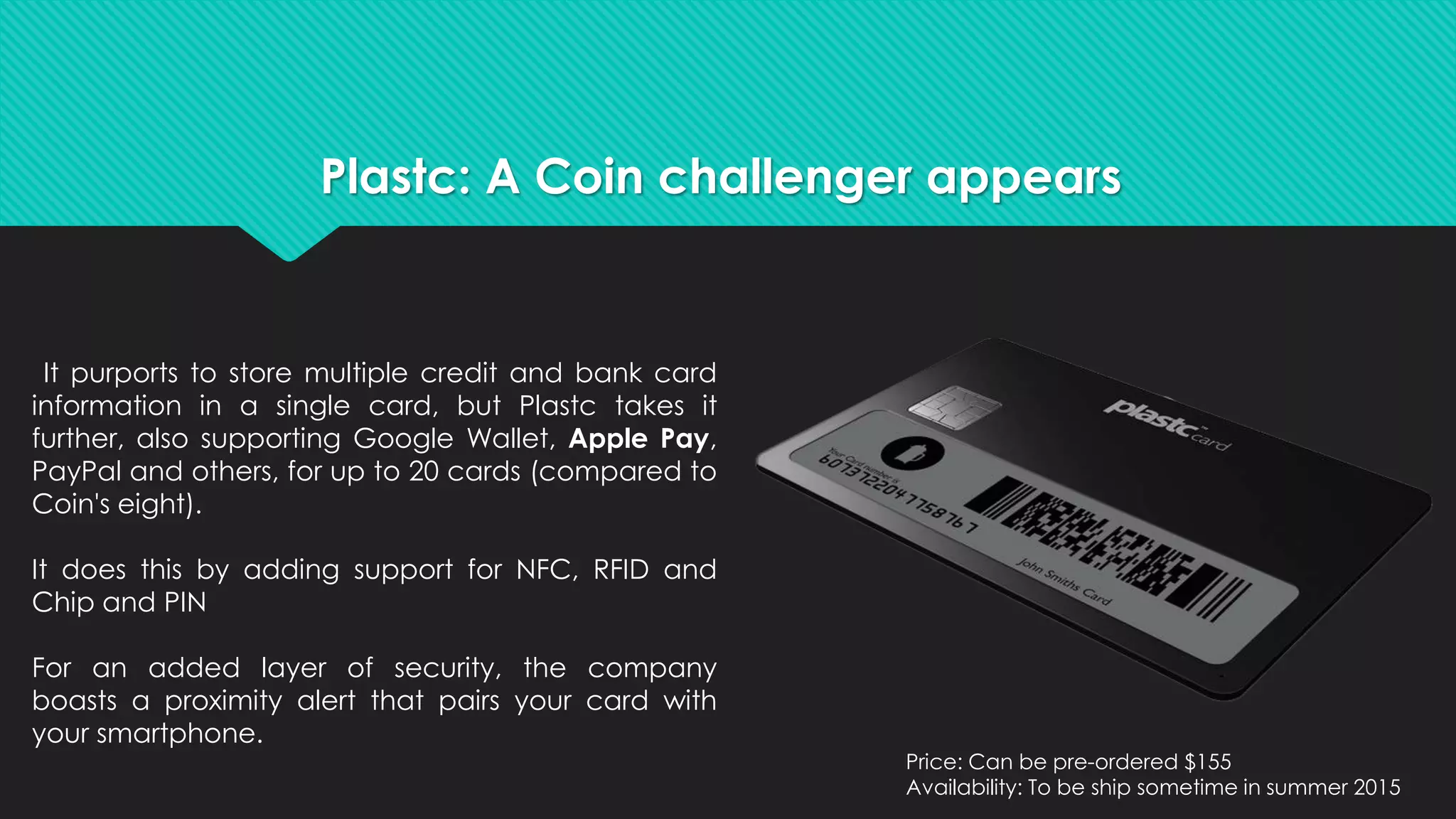 Plastc: A Coin challenger appears 
It purports to store multiple credit and bank card 
information in a single card, but Plastc takes it 
further, also supporting Google Wallet, Apple Pay, 
PayPal and others, for up to 20 cards (compared to 
Coin's eight). 
It does this by adding support for NFC, RFID and 
Chip and PIN 
For an added layer of security, the company 
boasts a proximity alert that pairs your card with 
your smartphone. 
Price: Can be pre-ordered $155 
Availability: To be ship sometime in summer 2015 
 