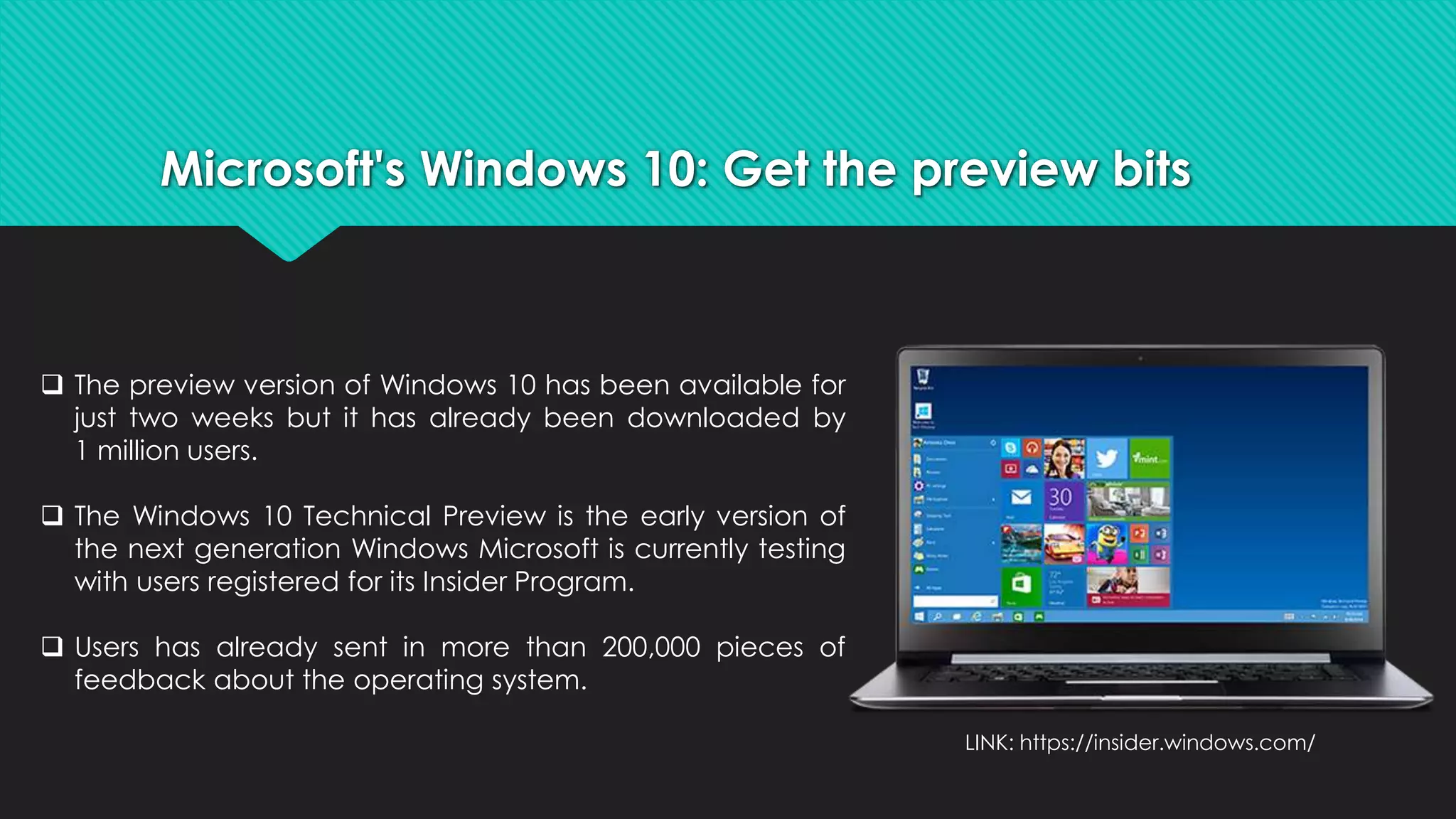 Microsoft's Windows 10: Get the preview bits 
 The preview version of Windows 10 has been available for 
just two weeks but it has already been downloaded by 
1 million users. 
 The Windows 10 Technical Preview is the early version of 
the next generation Windows Microsoft is currently testing 
with users registered for its Insider Program. 
 Users has already sent in more than 200,000 pieces of 
feedback about the operating system. 
LINK: https://insider.windows.com/ 
 