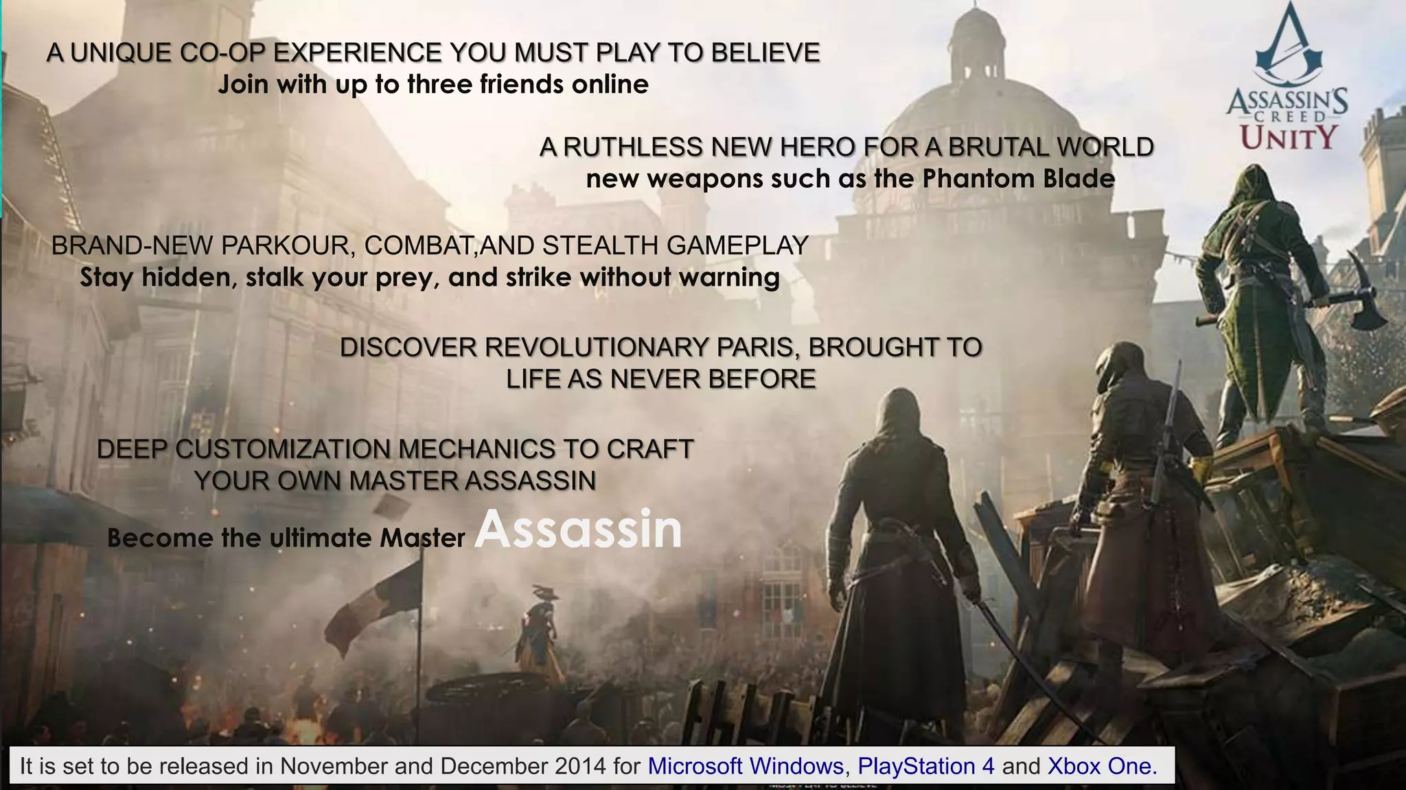 A UNIQUE CO-OP EXPERIENCE YOU MUST PLAY TO BELIEVE 
Join with up to three friends online 
A RUTHLESS NEW HERO FOR A BRUTAL WORLD 
new weapons such as the Phantom Blade 
BRAND-NEW PARKOUR, COMBAT,AND STEALTH GAMEPLAY 
Stay hidden, stalk your prey, and strike without warning 
DISCOVER REVOLUTIONARY PARIS, BROUGHT TO 
LIFE AS NEVER BEFORE 
DEEP CUSTOMIZATION MECHANICS TO CRAFT 
YOUR OWN MASTER ASSASSIN 
Become the ultimate Master Assassin 
It is set to be released in November and December 2014 for Microsoft Windows, PlayStation 4 and Xbox One. 
 