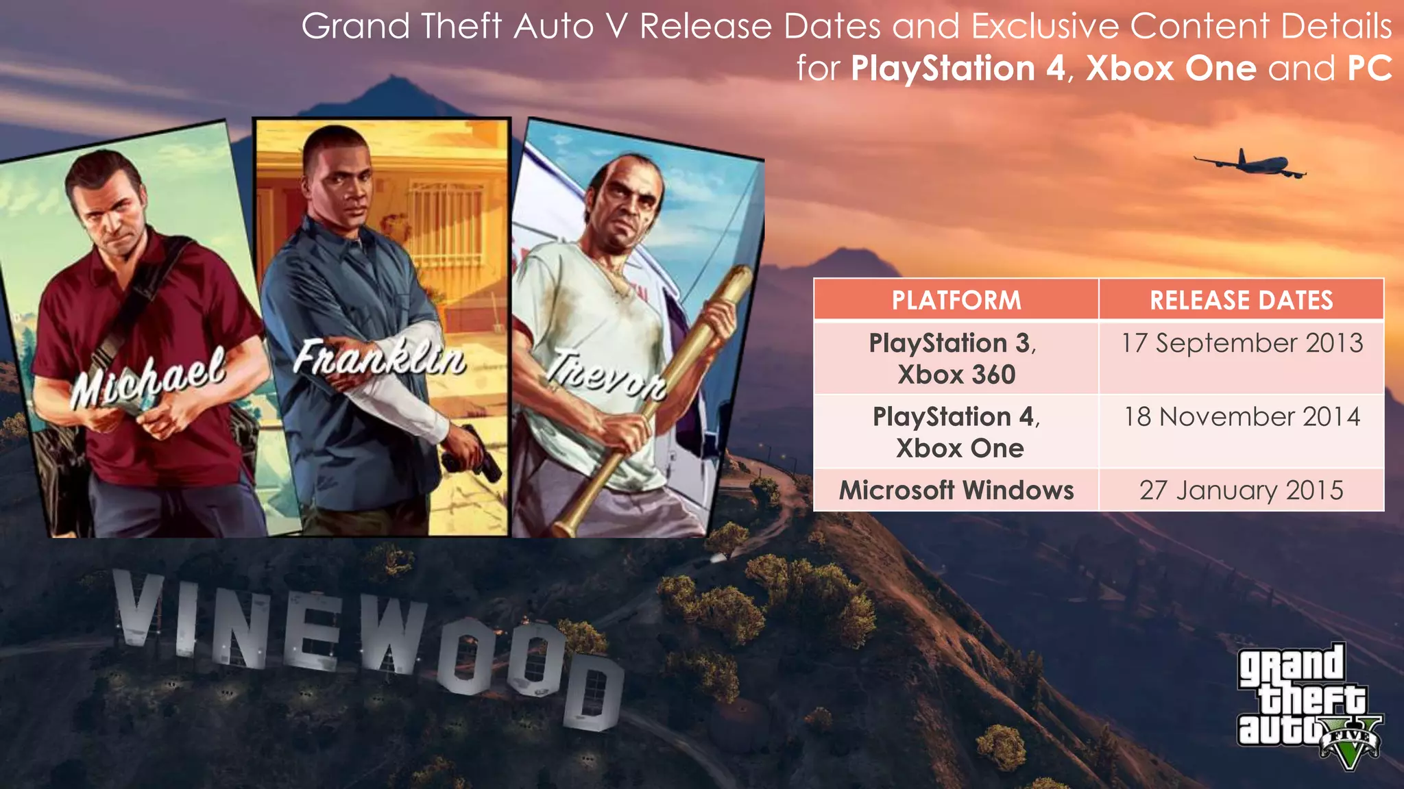 Grand Theft Auto V Release Dates and Exclusive Content Details 
for PlayStation 4, Xbox One and PC 
PLATFORM RELEASE DATES 
PlayStation 3, 
Xbox 360 
17 September 2013 
PlayStation 4, 
Xbox One 
18 November 2014 
Microsoft Windows 27 January 2015 
 
