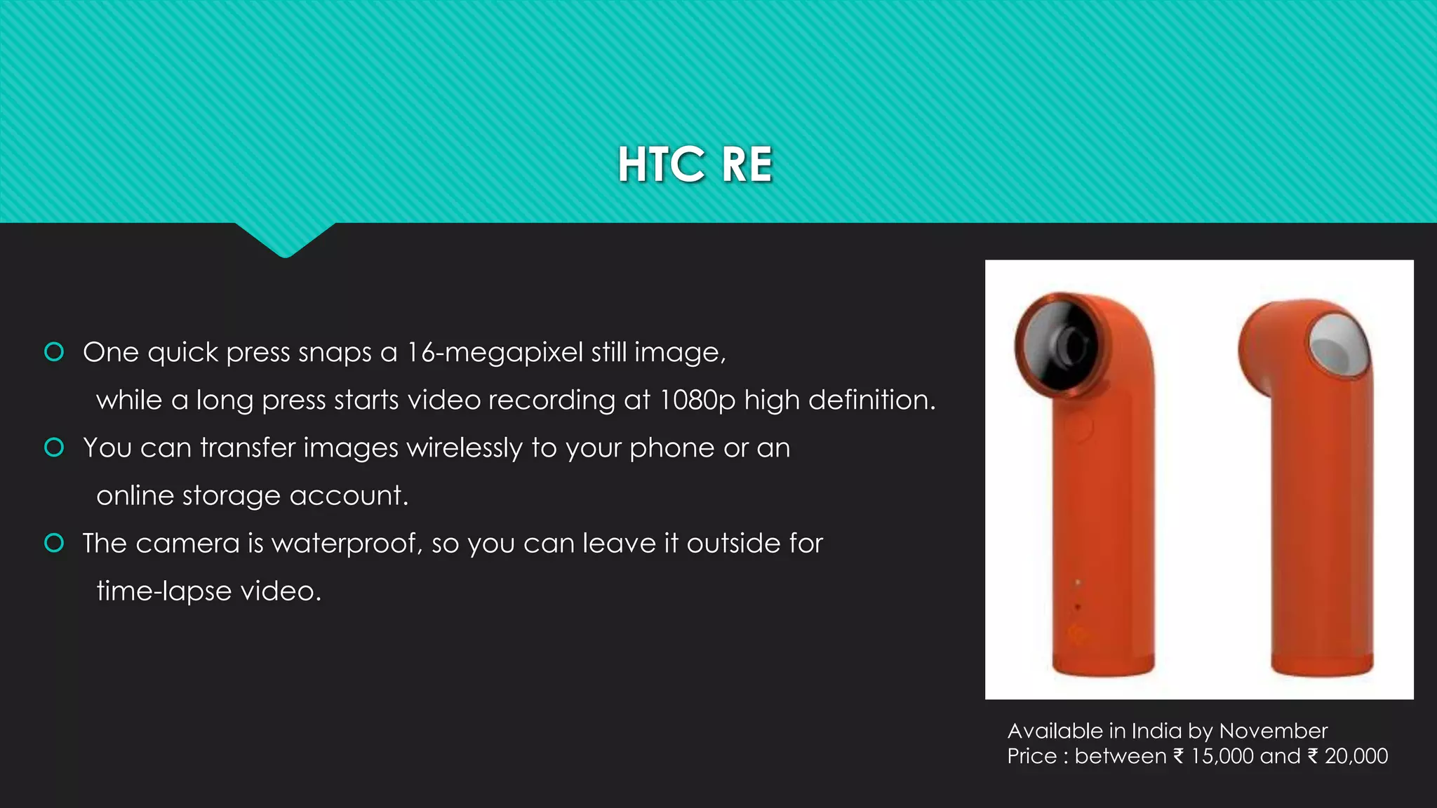 HTC RE 
 One quick press snaps a 16-megapixel still image, 
while a long press starts video recording at 1080p high definition. 
 You can transfer images wirelessly to your phone or an 
online storage account. 
 The camera is waterproof, so you can leave it outside for 
time-lapse video. 
Available in India by November 
Price : between ₹ 15,000 and ₹ 20,000 
 