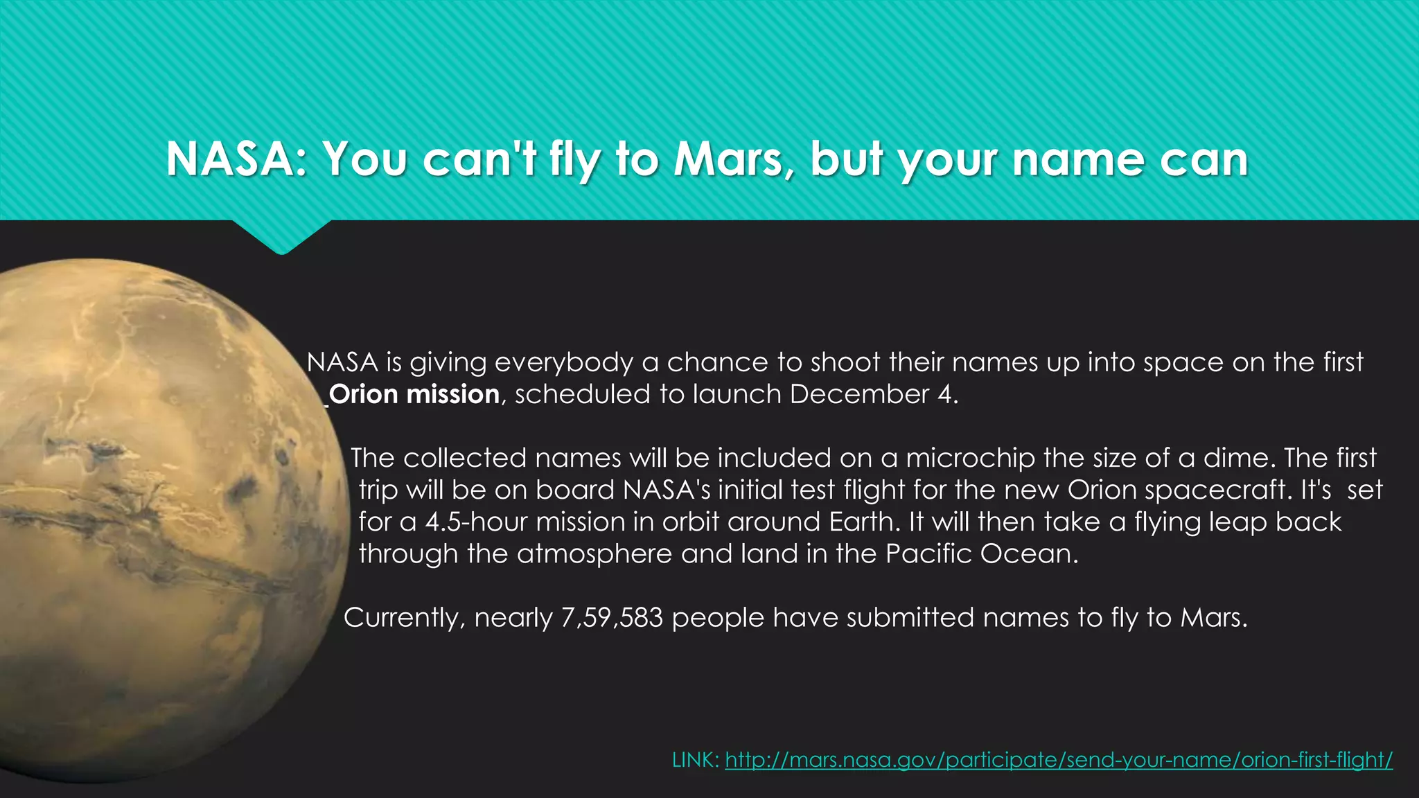 NASA: You can't fly to Mars, but your name can 
NASA is giving everybody a chance to shoot their names up into space on the first 
Orion mission, scheduled to launch December 4. 
The collected names will be included on a microchip the size of a dime. The first 
trip will be on board NASA's initial test flight for the new Orion spacecraft. It's set 
for a 4.5-hour mission in orbit around Earth. It will then take a flying leap back 
through the atmosphere and land in the Pacific Ocean. 
Currently, nearly 7,59,583 people have submitted names to fly to Mars. 
LINK: http://mars.nasa.gov/participate/send-your-name/orion-first-flight/ 
 