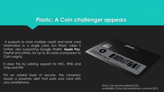 Plastc: A Coin challenger appears 
It purports to store multiple credit and bank card 
information in a single card, but Plastc takes it 
further, also supporting Google Wallet, Apple Pay, 
PayPal and others, for up to 20 cards (compared to 
Coin's eight). 
It does this by adding support for NFC, RFID and 
Chip and PIN 
For an added layer of security, the company 
boasts a proximity alert that pairs your card with 
your smartphone. 
Price: Can be pre-ordered $155 
Availability: To be ship sometime in summer 2015 
 