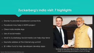 Zuckerberg's India visit: 7 highlights 
During his two-day trip to India, Facebook CEO 
Mark Zuckerberg promised a host of things 
o Drones to provide broadband connectivity 
o Facebook may help in NOFN project 
o Clean India Mobile App 
o Use of social media 
o Modi to Zuckerberg: Social media can help stop terror 
o Keynote address at the internet.org summit 
o $1 million fund to help developers develop apps 
Source: http://economictimes.indiatimes.com/ 
