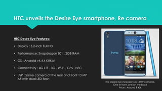 HTC unveils the Desire Eye smartphone, Re camera 
The Desire Eye includes two 13MP cameras, 
One in front, one on the back 
Price : Around ₹ 40k 
HTC Desire Eye Features: 
• Display : 5.2-inch Full HD 
• Performance: Snapdragon 801 , 2GB RAM 
• OS : Android v4.4.4 KitKat 
• Connectivity : 4G LTE , 3G , Wi-Fi , GPS , NFC 
• USP : Same camera at the rear and front 13 MP 
AF with dual LED flash 
 