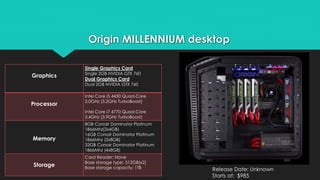 Origin MILLENNIUM desktop 
Release Date: Unknown 
Starts at: $985 
Graphics 
Single Graphics Card 
Single 2GB NVIDIA GTX 760 
Dual Graphics Card 
Dual 2GB NVIDIA GTX 760 
Processor 
Intel Core i5 4430 Quad-Core 
3.0GHz (3.2GHz TurboBoost) 
Intel Core i7 4770 Quad-Core 
3.4GHz (3.9GHz TurboBoost) 
Memory 
8GB Corsair Dominator Platinum 
1866Mhz(2x4GB) 
16GB Corsair Dominator Platinum 
1866Mhz (2x8GB) 
32GB Corsair Dominator Platinum 
1866Mhz (4x8GB) 
Storage 
Card Reader: None 
Base storage type: 512GB(x2) 
Base storage capacity: 1TB 
 