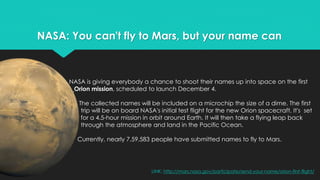 NASA: You can't fly to Mars, but your name can 
NASA is giving everybody a chance to shoot their names up into space on the first 
Orion mission, scheduled to launch December 4. 
The collected names will be included on a microchip the size of a dime. The first 
trip will be on board NASA's initial test flight for the new Orion spacecraft. It's set 
for a 4.5-hour mission in orbit around Earth. It will then take a flying leap back 
through the atmosphere and land in the Pacific Ocean. 
Currently, nearly 7,59,583 people have submitted names to fly to Mars. 
LINK: http://mars.nasa.gov/participate/send-your-name/orion-first-flight/ 
 