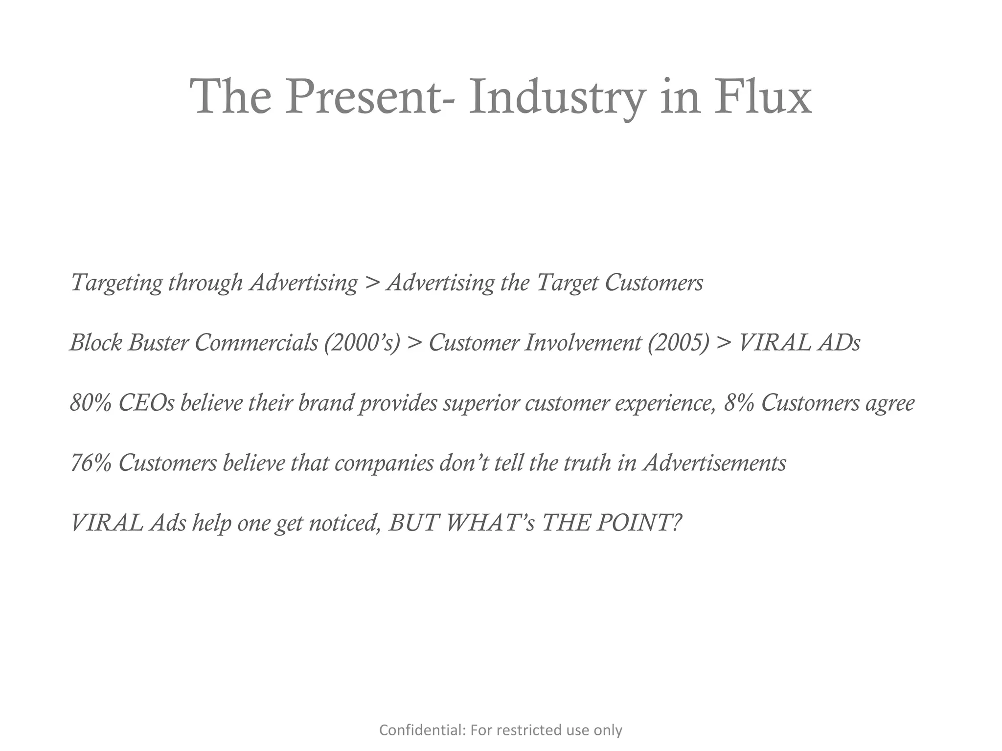 The Present- Industry in Flux
Targeting through Advertising > Advertising the Target Customers
Block Buster Commercials (2000’s) > Customer Involvement (2005) > VIRAL ADs
80% CEOs believe their brand provides superior customer experience, 8% Customers agree
76% Customers believe that companies don’t tell the truth in Advertisements
VIRAL Ads help one get noticed, BUT WHAT’s THE POINT?
Confidential: For restricted use only
 