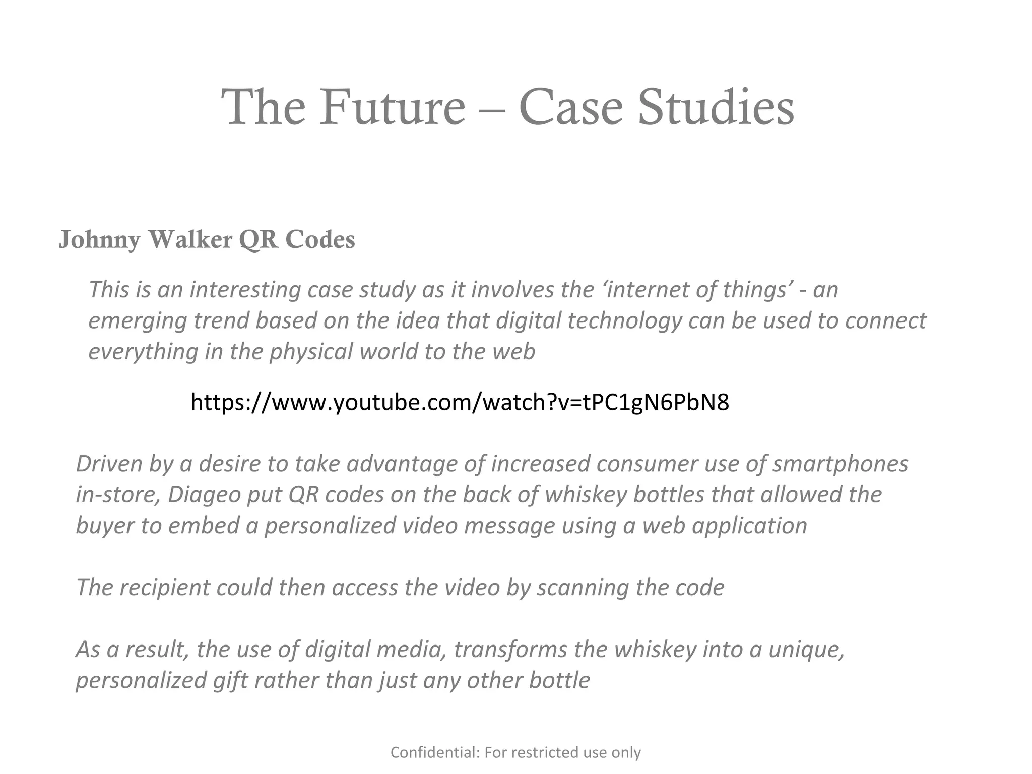 The Future – Case Studies
https://www.youtube.com/watch?v=tPC1gN6PbN8
Johnny Walker QR Codes
This is an interesting case study as it involves the ‘internet of things’ - an
emerging trend based on the idea that digital technology can be used to connect
everything in the physical world to the web
Driven by a desire to take advantage of increased consumer use of smartphones
in-store, Diageo put QR codes on the back of whiskey bottles that allowed the
buyer to embed a personalized video message using a web application
The recipient could then access the video by scanning the code
As a result, the use of digital media, transforms the whiskey into a unique,
personalized gift rather than just any other bottle
Confidential: For restricted use only
 