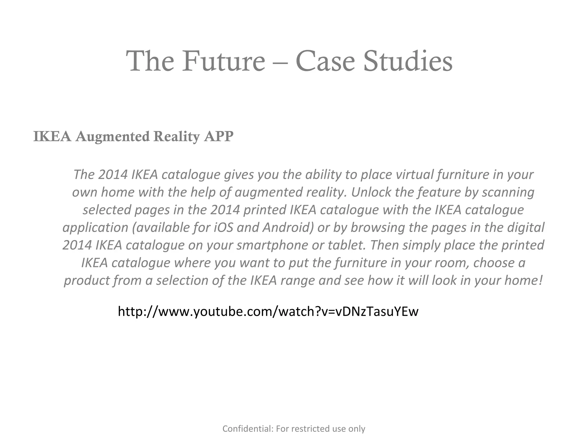 The Future – Case Studies
http://www.youtube.com/watch?v=vDNzTasuYEw
IKEA Augmented Reality APP
The 2014 IKEA catalogue gives you the ability to place virtual furniture in your
own home with the help of augmented reality. Unlock the feature by scanning
selected pages in the 2014 printed IKEA catalogue with the IKEA catalogue
application (available for iOS and Android) or by browsing the pages in the digital
2014 IKEA catalogue on your smartphone or tablet. Then simply place the printed
IKEA catalogue where you want to put the furniture in your room, choose a
product from a selection of the IKEA range and see how it will look in your home!
Confidential: For restricted use only
 