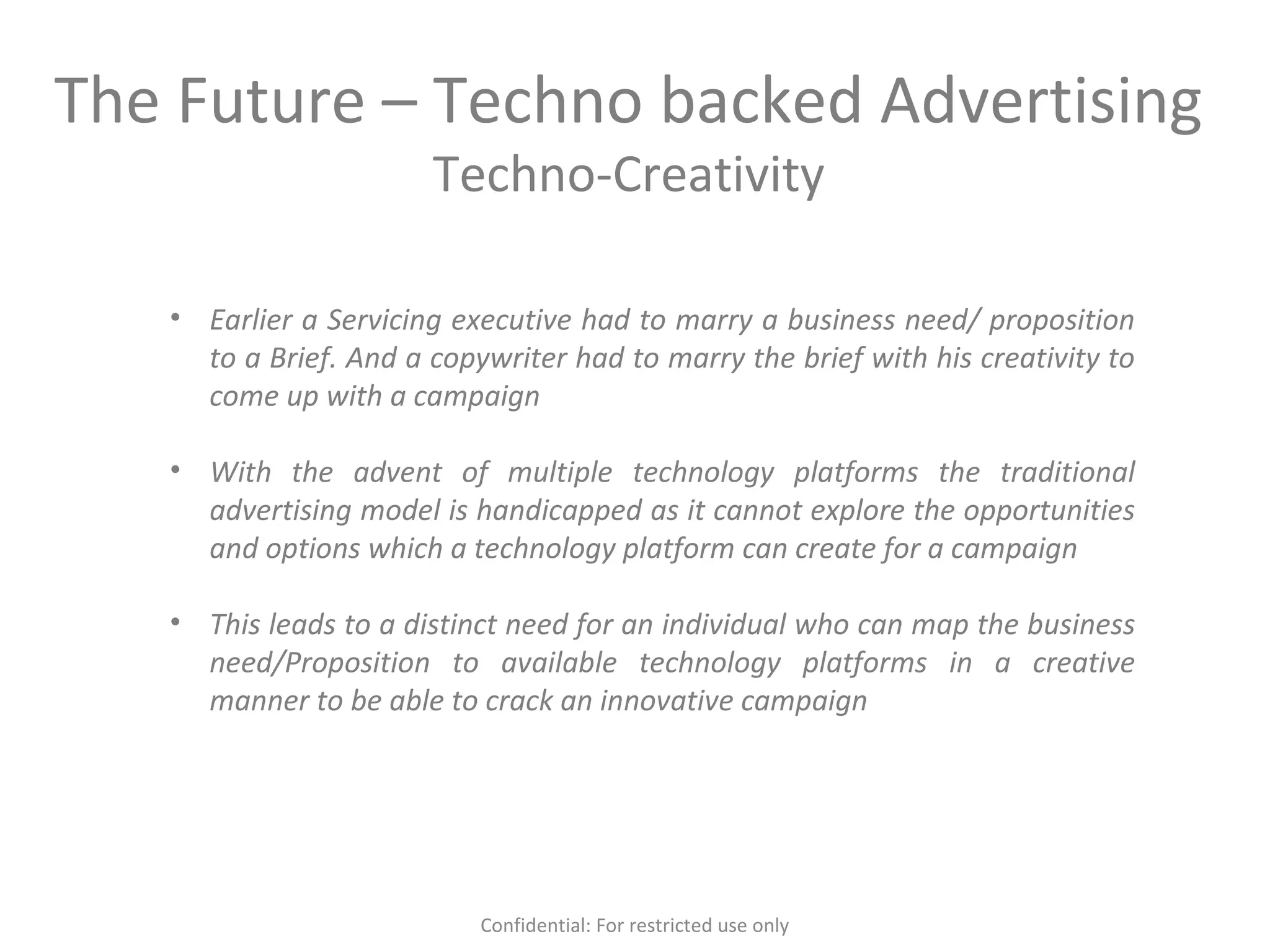 The Future – Techno backed Advertising
Techno-Creativity
• Earlier a Servicing executive had to marry a business need/ proposition
to a Brief. And a copywriter had to marry the brief with his creativity to
come up with a campaign
• With the advent of multiple technology platforms the traditional
advertising model is handicapped as it cannot explore the opportunities
and options which a technology platform can create for a campaign
• This leads to a distinct need for an individual who can map the business
need/Proposition to available technology platforms in a creative
manner to be able to crack an innovative campaign
Confidential: For restricted use only
 