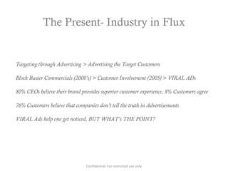 The Present- Industry in Flux
Targeting through Advertising > Advertising the Target Customers
Block Buster Commercials (2000’s) > Customer Involvement (2005) > VIRAL ADs
80% CEOs believe their brand provides superior customer experience, 8% Customers agree
76% Customers believe that companies don’t tell the truth in Advertisements
VIRAL Ads help one get noticed, BUT WHAT’s THE POINT?
Confidential: For restricted use only
 