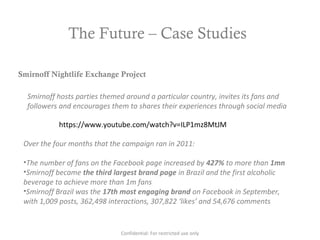 The Future – Case Studies
https://www.youtube.com/watch?v=ILP1mz8MtJM
Smirnoff Nightlife Exchange Project
Smirnoff hosts parties themed around a particular country, invites its fans and
followers and encourages them to shares their experiences through social media
Over the four months that the campaign ran in 2011:
•The number of fans on the Facebook page increased by 427% to more than 1mn
•Smirnoff became the third largest brand page in Brazil and the first alcoholic
beverage to achieve more than 1m fans
•Smirnoff Brazil was the 17th most engaging brand on Facebook in September,
with 1,009 posts, 362,498 interactions, 307,822 ‘likes’ and 54,676 comments
Confidential: For restricted use only
 