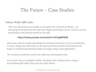 The Future – Case Studies
https://www.youtube.com/watch?v=tPC1gN6PbN8
Johnny Walker QR Codes
This is an interesting case study as it involves the ‘internet of things’ - an
emerging trend based on the idea that digital technology can be used to connect
everything in the physical world to the web
Driven by a desire to take advantage of increased consumer use of smartphones
in-store, Diageo put QR codes on the back of whiskey bottles that allowed the
buyer to embed a personalized video message using a web application
The recipient could then access the video by scanning the code
As a result, the use of digital media, transforms the whiskey into a unique,
personalized gift rather than just any other bottle
Confidential: For restricted use only
 