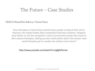 The Future – Case Studies
http://www.youtube.com/watch?v=JcgfgO3Vzmw
TESCO HomePlus Subway Virtual Store
Tesco Homeplus in South Korea wanted more people to shop at their stores.
However, the market leader (their competitor) had more locations. Shoppers
were likelier to visit the competitor's stores conveniently nearby than travel to
their nearest Homeplus. Setting up more retail outlets wasn't the answer. How
could Homeplus get to number one without more stores?
Confidential: For restricted use only
 