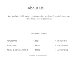 About Us . .
We specialize in blending creativity and technological possibilities to add
value to our clients’ businesses
INDUSTRIES SERVED
• REAL ESTATE
• PUBLISHING
• MEDIA & ENTERTAINMENT
• BFSI
• RETAIL
• FMCG
• EDUCATION
• AUTOMOBILE
• ADVERTISING
Confidential: For restricted use only
 