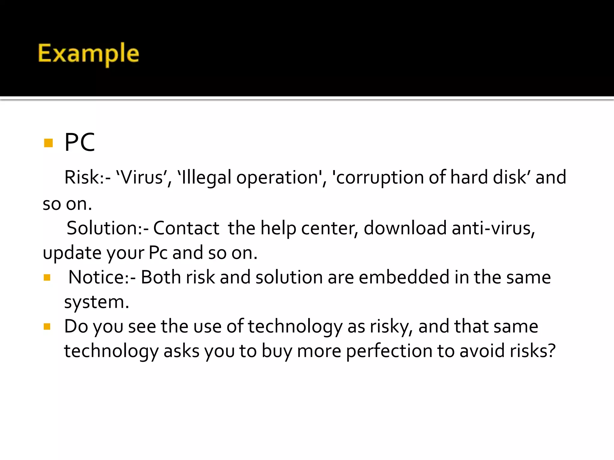 PC
Risk:- ‘Virus’, ‘Illegal operation', 'corruption of hard disk’ and
so on.
Solution:- Contact the help center, download anti-virus,
update your Pc and so on.
 Notice:- Both risk and solution are embedded in the same
system.
 Do you see the use of technology as risky, and that same
technology asks you to buy more perfection to avoid risks?
 