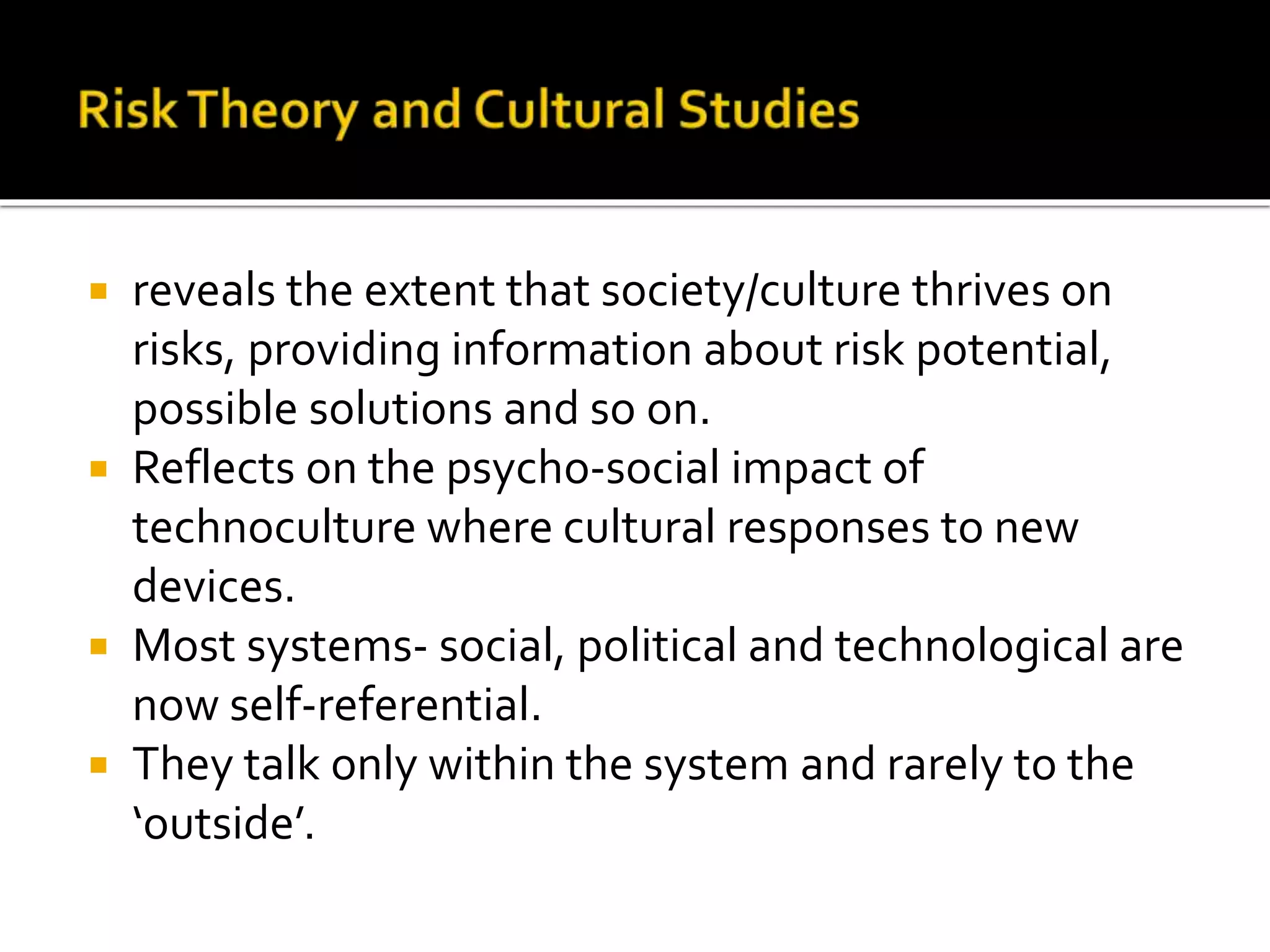  reveals the extent that society/culture thrives on
risks, providing information about risk potential,
possible solutions and so on.
 Reflects on the psycho-social impact of
technoculture where cultural responses to new
devices.
 Most systems- social, political and technological are
now self-referential.
 They talk only within the system and rarely to the
‘outside’.
 