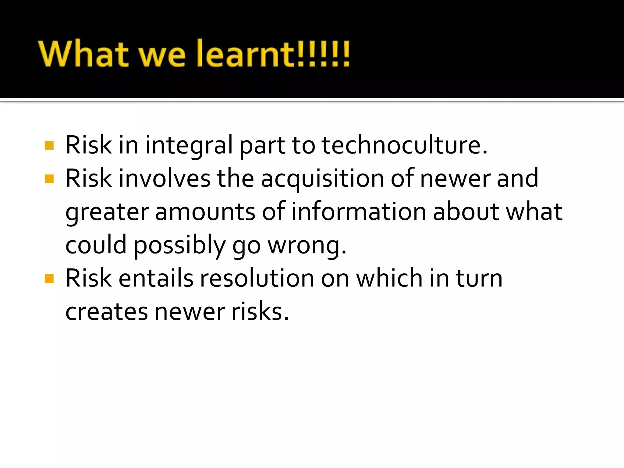  Risk in integral part to technoculture.
 Risk involves the acquisition of newer and
greater amounts of information about what
could possibly go wrong.
 Risk entails resolution on which in turn
creates newer risks.
 