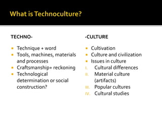 TECHNO-
 Technique + word
 Tools, machines, materials
and processes
 Craftsmanship+ reckoning
 Technological
determination or social
construction?
-CULTURE
 Cultivation
 Culture and civilization
 Issues in culture
I. Cultural differences
II. Material culture
(artifacts)
III. Popular cultures
IV. Cultural studies
 