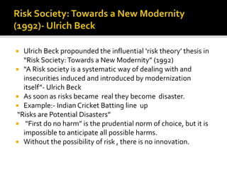  Ulrich Beck propounded the influential ‘risk theory’ thesis in
“Risk Society:Towards a New Modernity” (1992)
 “A Risk society is a systematic way of dealing with and
insecurities induced and introduced by modernization
itself”- Ulrich Beck
 As soon as risks became real they become disaster.
 Example:- Indian Cricket Batting line up
“Risks are Potential Disasters”
 “First do no harm” is the prudential norm of choice, but it is
impossible to anticipate all possible harms.
 Without the possibility of risk , there is no innovation.
 