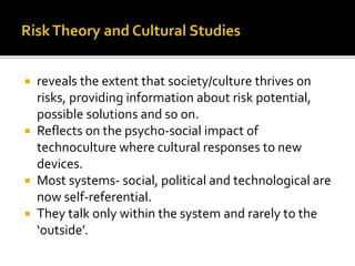  reveals the extent that society/culture thrives on
risks, providing information about risk potential,
possible solutions and so on.
 Reflects on the psycho-social impact of
technoculture where cultural responses to new
devices.
 Most systems- social, political and technological are
now self-referential.
 They talk only within the system and rarely to the
‘outside’.
 