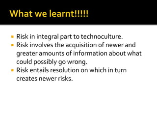 Risk in integral part to technoculture.
 Risk involves the acquisition of newer and
greater amounts of information about what
could possibly go wrong.
 Risk entails resolution on which in turn
creates newer risks.
 
